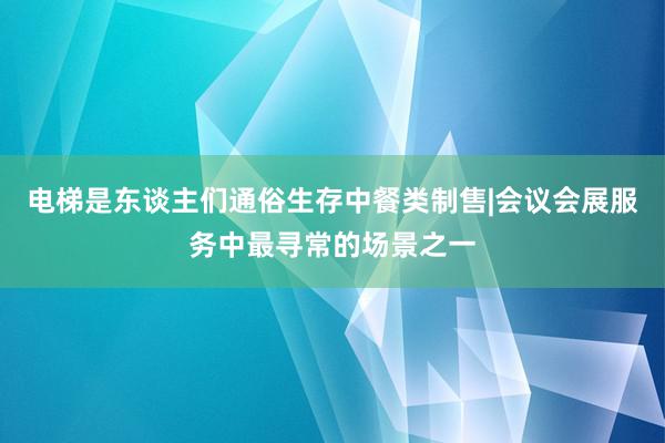 电梯是东谈主们通俗生存中餐类制售|会议会展服务中最寻常的场景之一
